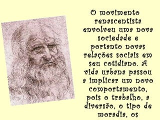 O movimento renascentista envolveu uma nova sociedade e portanto novas relações sociais em seu cotidiano. A vida urbana passou a implicar um novo comportamento, pois o trabalho, a diversão, o tipo de moradia, os encontros nas ruas, implicavam por si só um novo comportamento dos homens.   