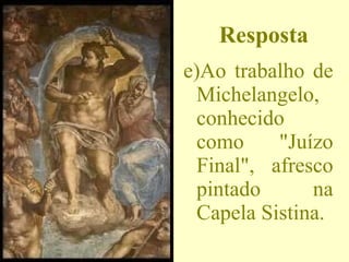 Resposta e)Ao trabalho de Michelangelo, conhecido como "Juízo Final", afresco pintado na Capela Sistina. 