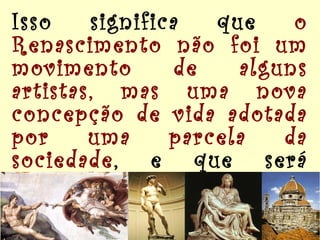 Isso significa que  o Renascimento não foi um movimento de alguns artistas, mas uma nova concepção de vida adotada por uma parcela da sociedade , e que será exaltada e difundida nas obras de arte.   