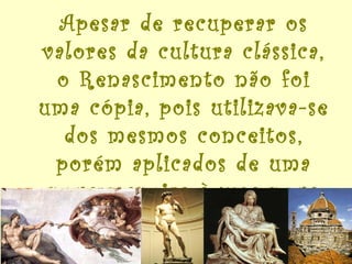 Apesar de recuperar os valores da cultura clássica, o Renascimento não foi uma cópia, pois utilizava-se dos mesmos conceitos, porém aplicados de uma nova maneira à uma nova realidade. 