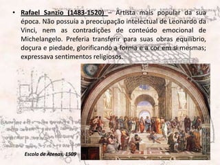 Rafael Sanzio (1483-1520) – Artista mais popular da sua época. Não possuía a preocupação intelectual de Leonardo da Vinci, nem as contradições de conteúdo emocional de Michelangelo. Preferia transferir para suas obras equilíbrio, doçura e piedade, glorificando a forma e a cor em si mesmas; expressava sentimentos religiosos. Escola de Atenas, 1509