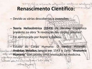 Renascimento Científico:Devido as várias descobertas e invenções. Teoria Heliocêntrica (1543) de Nicolau Copérnico presente na obra “A revolução dos corpos celestes”  Foi aprimorada por Kepler e Galileu.Estudo do Corpo Humano: O médico Holandês Andréas Vesalius lançou em 1543 o Livro “Anatomia Humana” que causou uma revolução na medicina.