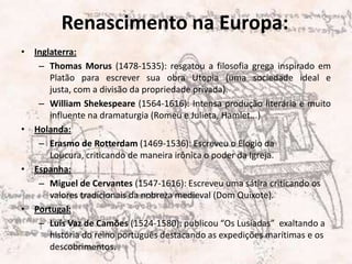 Renascimento na Europa:Inglaterra: Thomas Morus (1478-1535): resgatou a filosofia grega inspirado em Platão para escrever sua obra Utopia (uma sociedade ideal e justa, com a divisão da propriedade privada). William Shekespeare(1564-1616): Intensa produção literária e muito influente na dramaturgia (Romeu e Julieta, Hamlet...)Holanda: Erasmo de Rotterdam(1469-1536): Escreveu o Elogio da Loucura, criticando de maneira irônica o poder da Igreja.Espanha: Miguel de Cervantes (1547-1616): Escreveu uma sátira criticando os valores tradicionais da nobreza medieval (Dom Quixote).Portugal:Luís Vaz de Camões (1524-1580): publicou “Os Lusíadas”  exaltando a história do reino português destacando as expedições marítimas e os descobrimentos.