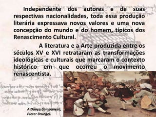 	Independente dos autores e de suas respectivas nacionalidades, toda essa produção literária expressava novos valores e uma nova concepção do mundo e do homem, típicos dos Renascimento Cultural. 	A literatura e a Arte produzida entre os séculos XV e XVI retrataram as transformações ideológicas e culturais que marcaram o contexto histórico em que ocorreu o movimento renascentista.A Dança Camponesa, PieterBruegel.