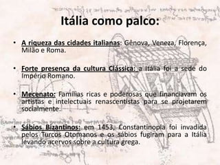 Itália como palco:A riqueza das cidades italianas: Gênova, Veneza, Florença, Milão e Roma.Forte presença da cultura Clássica: a Itália foi a sede do Império Romano.Mecenato: Famílias ricas e poderosas que financiavam os artistas e intelectuais renascentistas para se projetarem socialmente.Sábios Bizantinos:em 1453, Constantinopla foi invadida pelos Turcos Otomanos e os sábios fugiram para a Itália levando acervos sobre a cultura grega.