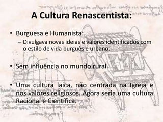 A Cultura Renascentista:Burguesa e Humanista:Divulgava novas ideias e valores identificados com o estilo de vida burguês e urbano.Sem influência no mundo rural.Uma cultura laica, não centrada na Igreja e nos valores religiosos. Agora seria uma cultura Racional e Científica.