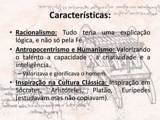 Características:Racionalismo: Tudo teria uma explicação lógica, e não só pela Fé.Antropocentrismo e Humanismo: Valorizando o talento a capacidade , a criatividade e a inteligência. Valorizava e glorificava o homem.Inspiração na Cultura Clássica: Inspiração em Sócrates, Aristóteles, Platão, Eurípedes (estudavam mas não copiavam).  