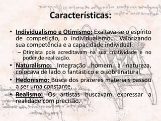 Características:Individualismo e Otimismo: Exaltava-se o espírito de competição, o individualismo... Valorizando sua competência e a capacidade individual.Otimista pois acreditavam na sua criatividade e no poder de realização.Naturalismo: Integração homem à natureza, colocava de lado o fantástico e o sobrenatural.Hedonismo: Busca dos prazeres materiais passou a ser uma constante.Realismo: Os artistas buscavam expressar a realidade com precisão.