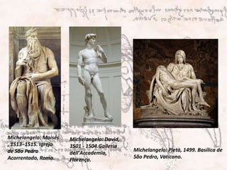 Michelangelo: Moisés, 1513–1515. Igreja de São Pedro Acorrentado, Roma.Michelangelo: David, 1501 - 1504.Galleria dell'Accademia, Florença.Michelangelo: Pietà, 1499. Basílica de São Pedro, Vaticano.