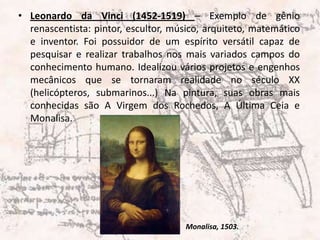 Leonardo da Vinci (1452-1519) – Exemplo de gênio renascentista: pintor, escultor, músico, arquiteto, matemático e inventor. Foi possuidor de um espírito versátil capaz de pesquisar e realizar trabalhos nos mais variados campos do conhecimento humano. Idealizou vários projetos e engenhos mecânicos que se tornaram realidade no século XX (helicópteros, submarinos...) Na pintura, suas obras mais conhecidas são A Virgem dos Rochedos, A Última Ceia e Monalisa.Monalisa, 1503.