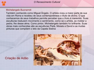 Michelangelo Buonarroti Também conhecido como Miguel Ângelo. O artista viveu a maior parte de sua vida em Roma e recebeu de seus contemporâneos o título de divino. O que conhecemos de seus trabalhos permite perceber que o título é merecido. Suas esculturas traduzem movimento e sentimento, como se o artista, ao moldar a pedra, lhe desse alma. Como pintor, Michelangelo também foi brilhante. Suas obras mais conhecidas são as esculturas Pietá, Moisés e David e as muitas pinturas que compõem o teto da Capela Sistina  Criação de Adão O Renascimento Cultural 