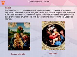 Rafael Raffaello Sanzio, ou simplesmente Rafael como ficou conhecido, era pintor e arquiteto. Dedicou-se a pintar imagens sacras, das quais A Virgem com o Menino é uma das mais bonitas, e também figuras femininas. Sua obra mais grandiosa e que expressa seu envolvimento com o pensamento renascentista é a Escola de Atenas.  Jesus e a família Madonna O Renascimento Cultural 