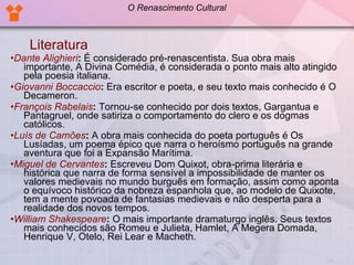 Literatura • Dante Alighieri :  É considerado pré-renascentista. Sua obra mais importante, A Divina Comédia, é considerada o ponto mais alto atingido pela poesia italiana.  • Giovanni Boccaccio :  Era escritor e poeta, e seu texto mais conhecido é O Decameron.  • François Rabelais :  Tornou-se conhecido por dois textos, Gargantua e Pantagruel, onde satiriza o comportamento do clero e os dogmas católicos.  • Luís de Camões :  A obra mais conhecida do poeta português é Os Lusíadas, um poema épico que narra o heroísmo português na grande aventura que foi a Expansão Marítima.  • Miguel de Cervantes :  Escreveu Dom Quixot, obra-prima literária e histórica que narra de forma sensível a impossibilidade de manter os valores medievais no mundo burguês em formação, assim como aponta o equívoco histórico da nobreza espanhola que, ao modelo de Quixote, tem a mente povoada de fantasias medievais e não desperta para a realidade dos novos tempos.  • William Shakespeare :  O mais importante dramaturgo inglês. Seus textos mais conhecidos são Romeu e Julieta, Hamlet, A Megera Domada, Henrique V, Otelo, Rei Lear e Macheth.  O Renascimento Cultural 