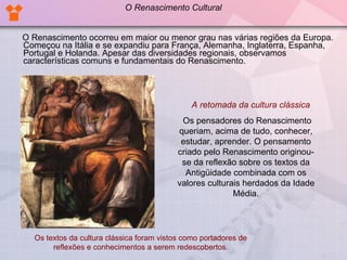 O Renascimento ocorreu em maior ou menor grau nas várias regiões da Europa. Começou na Itália e se expandiu para França, Alemanha, Inglaterra, Espanha, Portugal e Holanda. Apesar das diversidades regionais, observamos características comuns e fundamentais do Renascimento. A retomada da cultura clássica Os pensadores do Renascimento queriam, acima de tudo, conhecer, estudar, aprender. O pensamento criado pelo Renascimento originou-se da reflexão sobre os textos da Antigüidade combinada com os valores culturais herdados da Idade Média. Os textos da cultura clássica foram vistos como portadores de reflexões e conhecimentos a serem redescobertos. O Renascimento Cultural 