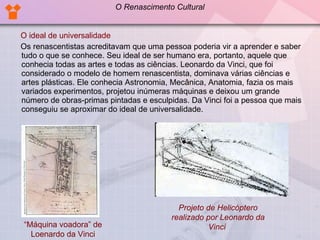 O ideal de universalidade Os renascentistas acreditavam que uma pessoa poderia vir a aprender e saber tudo o que se conhece. Seu ideal de ser humano era, portanto, aquele que conhecia todas as artes e todas as ciências. Leonardo da Vinci, que foi considerado o modelo de homem renascentista, dominava várias ciências e artes plásticas. Ele conhecia Astronomia, Mecânica, Anatomia, fazia os mais variados experimentos, projetou inúmeras máquinas e deixou um grande número de obras-primas pintadas e esculpidas. Da Vinci foi a pessoa que mais conseguiu se aproximar do ideal de universalidade.  Projeto de Helicóptero realizado por Leonardo da Vinci   “ Máquina voadora” de Loenardo da Vinci O Renascimento Cultural 