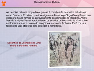 As ciências naturais progrediram graças à contribuição de muitos estudiosos, como Gesner e Rondelet, que investigaram a fauna; o geólogo Georg Bauer, que descobriu novas formas de aproveitamento dos minérios; na Medicina, André Vesálio e Miguel Servet aprofundaram os estudos de Leonardo da Vinci sobre anatomia humana e circulação sangüínea, enquanto Ambroise Paré criava a técnica de usar ataduras para estancar a hemorragia. Desenhos de Leonardo da Vinci sobre a anatomia humana. O Renascimento Cultural 