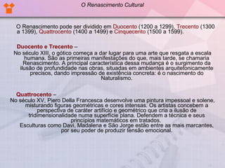 O Renascimento pode ser dividido em  Duocento  (1200 a 1299),  Trecento  (1300 a 1399),  Quattrocento  (1400 a 1499) e  Cinquecento  (1500 a 1599).  Duocento e Trecento  –  No século XIII, o gótico começa a dar lugar para uma arte que resgata a escala humana. São as primeiras manifestações do que, mais tarde, se chamaria Renascimento. A principal característica dessa mudança é o surgimento da ilusão de profundidade nas obras, situadas em ambientes arquitetonicamente precisos, dando impressão de existência concreta: é o nascimento do Naturalismo. Quattrocento  –  No século XV, Piero Della Francesca desenvolve uma pintura impessoal e solene, misturando figuras geométricas e cores intensas. Os artistas concebem a perspectiva de caráter artifício e geométrico que cria a ilusão de tridimensionalidade numa superfície plana. Defendem a técnica e seus princípios matemáticos em tratados.  Esculturas como Davi, Madalena e São Jorge estão entre as mais marcantes, por seu poder de produzir tensão emocional. O Renascimento Cultural 