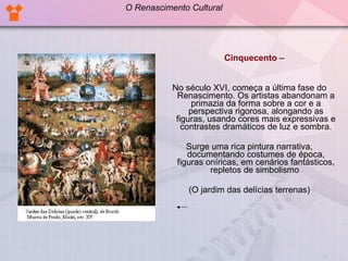 Cinquecento   –  No século XVI, começa a última fase do Renascimento. Os artistas abandonam a primazia da forma sobre a cor e a perspectiva rigorosa, alongando as figuras, usando cores mais expressivas e contrastes dramáticos de luz e sombra. Surge uma rica pintura narrativa, documentando costumes de época, figuras oníricas, em cenários fantásticos, repletos de simbolismo  (O jardim das delícias terrenas) O Renascimento Cultural 