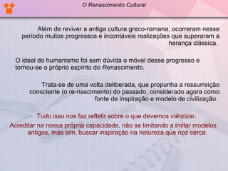 Além de reviver a antiga cultura greco-romana, ocorreram nesse período muitos progressos e incontáveis realizações que superaram a herança clássica.  O ideal do humanismo foi sem dúvida o móvel desse progresso e tornou-se o próprio espírito do  Renascimento .  Trata-se de uma volta deliberada, que propunha a ressurreição consciente (o re-nascimento) do passado, considerado agora como fonte de inspiração e modelo de civilização.  Tudo isso nos faz refletir sobre o que devemos valorizar.  Acreditar na nossa própria capacidade, não se limitando a imitar modelos antigos, mas sim, buscar inspiração na natureza que nos cerca. O Renascimento Cultural 