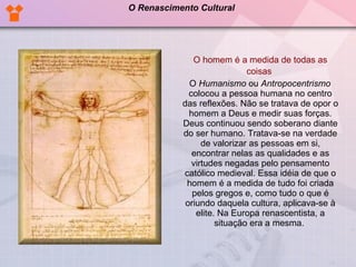 O homem é a medida de todas as coisas  O  Humanismo  ou  Antropocentrismo  colocou a pessoa humana no centro das reflexões. Não se tratava de opor o homem a Deus e medir suas forças. Deus continuou sendo soberano diante do ser humano. Tratava-se na verdade de valorizar as pessoas em si, encontrar nelas as qualidades e as virtudes negadas pelo pensamento católico medieval. Essa idéia de que o homem é a medida de tudo foi criada pelos gregos e, como tudo o que é oriundo daquela cultura, aplicava-se à elite. Na Europa renascentista, a situação era a mesma.  O Renascimento Cultural 
