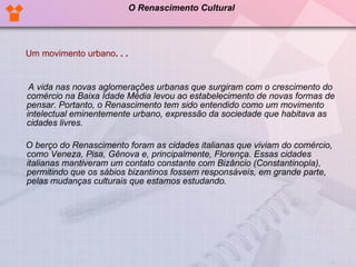 Um movimento urbano . . .         A vida nas novas aglomerações urbanas que surgiram com o crescimento do comércio na Baixa Idade Média levou ao estabelecimento de novas formas de pensar. Portanto, o Renascimento tem sido entendido como um movimento intelectual eminentemente urbano, expressão da sociedade que habitava as cidades livres.       O berço do Renascimento foram as cidades italianas que viviam do comércio, como Veneza, Pisa, Gênova e, principalmente, Florença. Essas cidades italianas mantiveram um contato constante com Bizâncio (Constantinopla), permitindo que os sábios bizantinos fossem responsáveis, em grande parte, pelas mudanças culturais que estamos estudando.  O Renascimento Cultural 