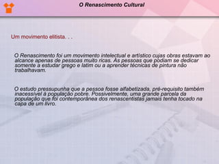 Um movimento elitista. . .      O Renascimento foi um movimento intelectual e artístico cujas obras estavam ao alcance apenas de pessoas muito ricas. As pessoas que podiam se dedicar somente a estudar grego e latim ou a aprender técnicas de pintura não trabalhavam.  O estudo pressupunha que a pessoa fosse alfabetizada, pré-requisito também inacessível à população pobre. Possivelmente, uma grande parcela da população que foi contemporânea dos renascentistas jamais tenha tocado na capa de um livro. O Renascimento Cultural 