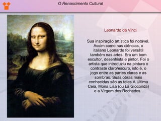 Leonardo da Vinci Sua inspiração artística foi notável. Assim como nas ciências, o italiano Leonardo foi versátil também nas artes. Era um bom escultor, desenhista e pintor. Foi o artista que introduziu na pintura o contraste claro/escuro, isto é, o jogo entre as partes claras e as sombras. Suas obras mais conhecidas são as telas A Última Ceia, Mona Lisa (ou La Gioconda) e a Virgem dos Rochedos.  O Renascimento Cultural 