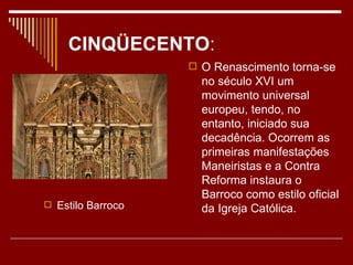 CINQÜECENTO:
                    O Renascimento torna-se
                     no século XVI um
                     movimento universal
                     europeu, tendo, no
                     entanto, iniciado sua
                     decadência. Ocorrem as
                     primeiras manifestações
                     Maneiristas e a Contra
                     Reforma instaura o
                     Barroco como estilo oficial
 Estilo Barroco     da Igreja Católica.
 
