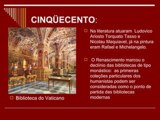 CINQÜECENTO:
                            Na literatura atuaram Ludovico
                               Ariosto Torquato Tasso e
                               Nicolau Maquiavel, já na pintura
                               eram Rafael e Michelangelo.

                               O Renascimento marcou o
                               declínio das bibliotecas de tipo
                               monástico: as primeiras
                               coleções particulares dos
                               humanistas podem ser
                               consideradas como o ponto de
                               partida das bibliotecas
 Biblioteca do Vaticano       modernas
 