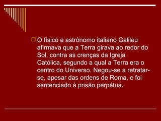  O físico e astrônomo italiano Galileu
  afirmava que a Terra girava ao redor do
  Sol, contra as crenças da Igreja
  Católica, segundo a qual a Terra era o
  centro do Universo. Negou-se a retratar-
  se, apesar das ordens de Roma, e foi
  sentenciado à prisão perpétua.
 
