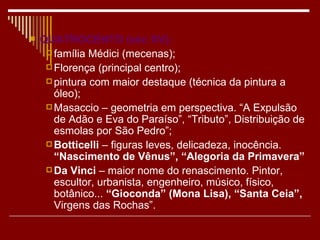    QUATROCENTO (séc XV):
      família Médici (mecenas);
      Florença (principal centro);
      pintura com maior destaque (técnica da pintura a
       óleo);
      Masaccio – geometria em perspectiva. “A Expulsão
       de Adão e Eva do Paraíso”, “Tributo”, Distribuição de
       esmolas por São Pedro”;
      Botticelli – figuras leves, delicadeza, inocência.
       “Nascimento de Vênus”, “Alegoria da Primavera”
      Da Vinci – maior nome do renascimento. Pintor,
       escultor, urbanista, engenheiro, músico, físico,
       botânico... “Gioconda” (Mona Lisa), “Santa Ceia”,
       Virgens das Rochas”.
 