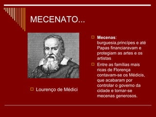 MECENATO...
                        Mecenas:
                         burguesia,princípes e até
                         Papas financiaravam e
                         protegiam as artes e os
                         artistas
                        Entre as famílias mais
                         ricas de Florença
                         contavam-se os Médicis,
                         que acabaram por
                         controlar o governo da
 Lourenço de Médici     cidade e tornar-se
                         mecenas generosos.
 