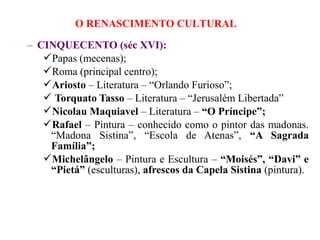 O RENASCIMENTO CULTURAL

– CINQUECENTO (séc XVI):
   Papas (mecenas);
   Roma (principal centro);
   Ariosto – Literatura – “Orlando Furioso”;
    Torquato Tasso – Literatura – “Jerusalém Libertada”
   Nicolau Maquiavel – Literatura – “O Príncipe”;
   Rafael – Pintura – conhecido como o pintor das madonas.
    “Madona Sistina”, “Escola de Atenas”, “A Sagrada
    Família”;
   Michelângelo – Pintura e Escultura – “Moisés”, “Davi” e
    “Pietá” (esculturas), afrescos da Capela Sistina (pintura).
 