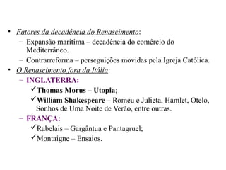 • Fatores da decadência do Renascimento:
   – Expansão marítima – decadência do comércio do
     Mediterrâneo.
   – Contrarreforma – perseguições movidas pela Igreja Católica.
• O Renascimento fora da Itália:
   – INGLATERRA:
      Thomas Morus – Utopia;
      William Shakespeare – Romeu e Julieta, Hamlet, Otelo,
        Sonhos de Uma Noite de Verão, entre outras.
   – FRANÇA:
      Rabelais – Gargântua e Pantagruel;
      Montaigne – Ensaios.
 
