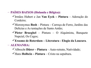 – PAÍSES BAIXOS (Holanda e Bélgica):
   Irmãos Hubert e Jan Van Eyck – Pintura – Adoração do
    Cordeiro;
   Hieronymus Bosh – Pintura – Carroça de Ferro, Jardins das
    Delícias e As tentações de Santo Antão;
   Pieter Brueghel – Pintura – O Alquimista, Banquete
    Nupcial, Os Cegos;
   Erasmo de Roterdam – Literatura - Elogio da Loucura.
– ALEMANHA:
   Albrecht Dürer – Pintura – Auto-retrato, Natividade;
   Hans Holbein – Pintura – Cristo na sepultura.
 