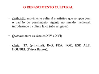 O RENASCIMENTO CULTURAL


• Definição: movimento cultural e artístico que rompeu com
  o padrão de pensamento vigente no mundo medieval,
  introduzindo a cultura laica (não religiosa);

• Quando: entre os séculos XIV e XVI;

• Onde: ITA (principal), ING, FRA, POR, ESP, ALE,
  HOL/BEL (Países Baixos);
 