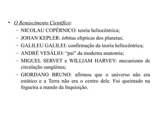 • O Renascimento Científico:
   – NICOLAU COPÉRNICO: teoria heliocêntrica;
   – JOHAN KEPLER: órbitas elípticas dos planetas;
   – GALILEU GALILEI: confirmação da teoria heliocêntrica;
   – ANDRÉ VESÁLIO: “pai” da moderna anatomia;
   – MIGUEL SERVET e WILLIAM HARVEY: mecanismo de
     circulação sangüínea;
   – GIORDANO BRUNO: afirmou que o universo não era
     estático e a Terra não era o centro dele. Foi queimado na
     fogueira a mando da Inquisição.
 