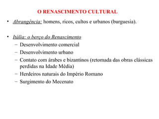 O RENASCIMENTO CULTURAL
• Abrangência: homens, ricos, cultos e urbanos (burguesia).

• Itália: o berço do Renascimento
   – Desenvolvimento comercial
   – Desenvolvimento urbano
   – Contato com árabes e bizantinos (retomada das obras clássicas
      perdidas na Idade Média)
   – Herdeiros naturais do Império Romano
   – Surgimento do Mecenato
 