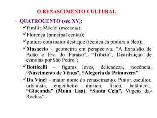 O RENASCIMENTO CULTURAL
– QUATROCENTO (séc XV):
   família Médici (mecenas);
   Florença (principal centro);
   pintura com maior destaque (técnica da pintura a óleo);
   Masaccio – geometria em perspectiva. “A Expulsão de
    Adão e Eva do Paraíso”, “Tributo”, Distribuição de
    esmolas por São Pedro”;
   Botticelli – figuras leves, delicadeza, inocência.
    “Nascimento de Vênus”, “Alegoria da Primavera”
   Da Vinci – maior nome do renascimento. Pintor, escultor,
    urbanista, engenheiro, músico, físico, botânico...
    “Gioconda” (Mona Lisa), “Santa Ceia”, Virgens das
    Rochas”.
 