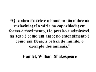 “Que obra de arte é o homem: tão nobre no
   raciocínio; tão vário na capacidade; em
forma e movimento, tão preciso e admirável,
na ação é como um anjo; no entendimento é
    como um Deus; a beleza do mundo, o
            exemplo dos animais.”

       Hamlet, William Shakespeare
 