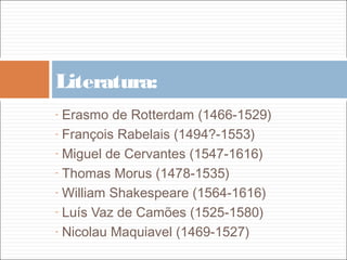Literatura:
- Erasmo de Rotterdam (1466-1529)
- François Rabelais (1494?-1553)

- Miguel de Cervantes (1547-1616)

- Thomas Morus (1478-1535)

- William Shakespeare (1564-1616)

- Luís Vaz de Camões (1525-1580)

- Nicolau Maquiavel (1469-1527)
 