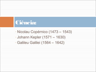 Ciência:
- Nicolau Copérnico (1473 – 1543)
- Johann Kepler (1571 – 1630)

- Galileu Galilei (1564 – 1642)
 