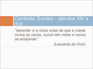 Contexto: Europa – séculos XIV a
XVI
“Aprender é a única coisa de que a mente
nunca se cansa, nunca tem medo e nunca
se arrepende.”
                       (Leonardo da Vinci)
 