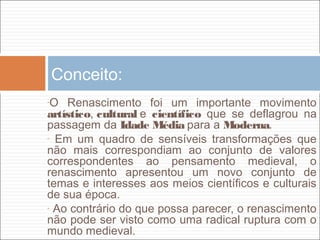 Conceito:
-O Renascimento foi um importante movimento
artístico, cultural e científico que se deflagrou na
passagem da Idade Média para a Moderna.
- Em um quadro de sensíveis transformações que
não mais correspondiam ao conjunto de valores
correspondentes ao pensamento medieval, o
renascimento apresentou um novo conjunto de
temas e interesses aos meios científicos e culturais
de sua época.
- Ao contrário do que possa parecer, o renascimento
não pode ser visto como uma radical ruptura com o
mundo medieval. 
 