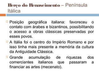  
Berço do Renascimento – Península
Itálica

   Posição geográfica italiana: favoreceu o
    contato com árabes e bizantinos, possibilitando
    o acesso a obras clássicas preservadas por
    esses povos.
   A Itália foi o centro do Império Romano e por
    isso tinha mais presente a memória da cultura
    da Antiguidade Clássica. 
   Grande acumulação de riquezas dos
    comerciantes italianos que passaram a
    financiar as artes (mecenato).
 