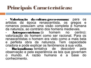 Principais Características:
- Valorização da cultura greco-romana: para os
artistas da época renascentista, os gregos e
romanos possuíam uma visão completa e humana
da natureza, ao contrário dos homens medievais.
-    Antropocentrismo (o     homem     no   centro):
valorização do homem como ser racional. Para os
renascentistas o homem era visto como a mais bela
e perfeita obra da natureza. Tem capacidade
criadora e pode explicar os fenômenos à sua volta.
- Racionalismo: tentativa de descobrir pela
observação e pela experiência as leis que governam
o mundo. A razão humana é a base do
conhecimento.
 