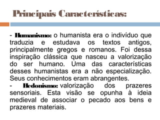 Principais Características:

- Humanismo: o humanista era o indivíduo que
traduzia e estudava os textos antigos,
principalmente gregos e romanos. Foi dessa
inspiração clássica que nasceu a valorização
do ser humano. Uma das características
desses humanistas era a não especialização.
Seus conhecimentos eram abrangentes.
-    Hedonismo: valorização  dos    prazeres
sensoriais. Esta visão se opunha à ideia
medieval de associar o pecado aos bens e
prazeres materiais.
 