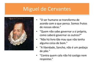 Miguel de Cervantes
• "O ser humano se transforma de
acordo com o que pensa. Somos frutos
de nossas obras."
• "Quem não sabe governar a si próprio,
como saberá governar os outros?"
• "Não há livro tão mau que não tenha
alguma coisa de bom."
• "A liberdade, Sancho, não é um pedaço
de pão."
• "Contra quem cala não há castigo nem
respostas.”
 
