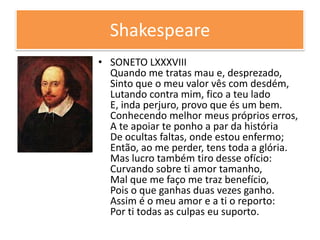 Shakespeare
• SONETO LXXXVIII
Quando me tratas mau e, desprezado,
Sinto que o meu valor vês com desdém,
Lutando contra mim, fico a teu lado
E, inda perjuro, provo que és um bem.
Conhecendo melhor meus próprios erros,
A te apoiar te ponho a par da história
De ocultas faltas, onde estou enfermo;
Então, ao me perder, tens toda a glória.
Mas lucro também tiro desse ofício:
Curvando sobre ti amor tamanho,
Mal que me faço me traz benefício,
Pois o que ganhas duas vezes ganho.
Assim é o meu amor e a ti o reporto:
Por ti todas as culpas eu suporto.
 
