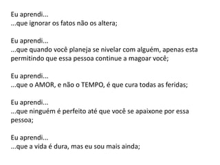 Eu aprendi...
...que ignorar os fatos não os altera;
Eu aprendi...
...que quando você planeja se nivelar com alguém, apenas esta
permitindo que essa pessoa continue a magoar você;
Eu aprendi...
...que o AMOR, e não o TEMPO, é que cura todas as feridas;
Eu aprendi...
...que ninguém é perfeito até que você se apaixone por essa
pessoa;
Eu aprendi...
...que a vida é dura, mas eu sou mais ainda;
 
